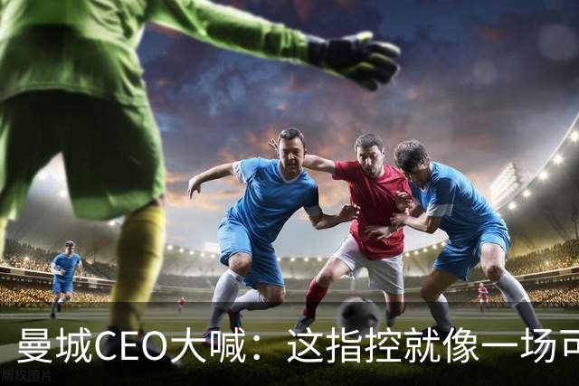 曼城CEO大喊：这指控就像一场可笑的谎言