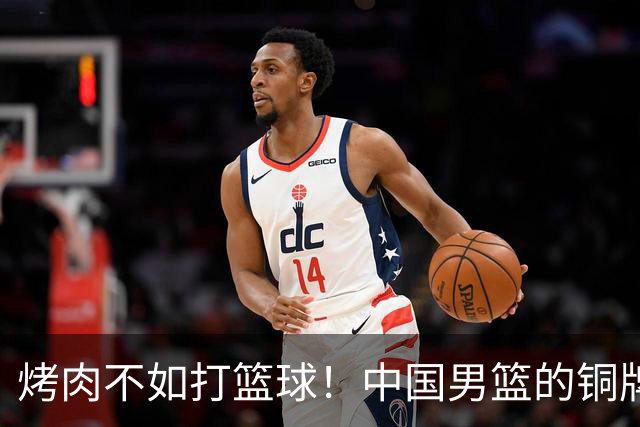 烤肉不如打篮球！中国男篮的铜牌战争即将打响